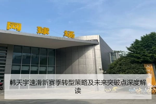 韩天宇速滑新赛季转型策略及未来突破点深度解读