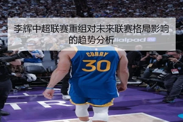 李辉中超联赛重组对未来联赛格局影响的趋势分析