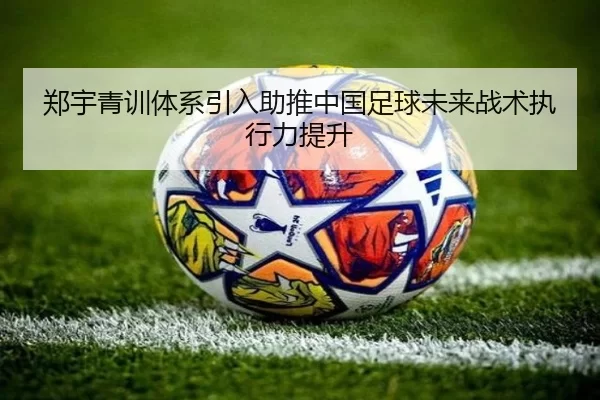 郑宇青训体系引入助推中国足球未来战术执行力提升